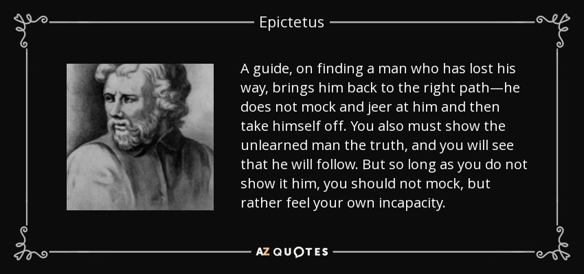 A guide, on finding a man who has lost his way, brings him back to the right path—he does not mock and jeer at him and then take himself off. You also must show the unlearned man the truth, and you will see that he will follow. But so long as you do not show it him, you should not mock, but rather feel your own incapacity. - Epictetus