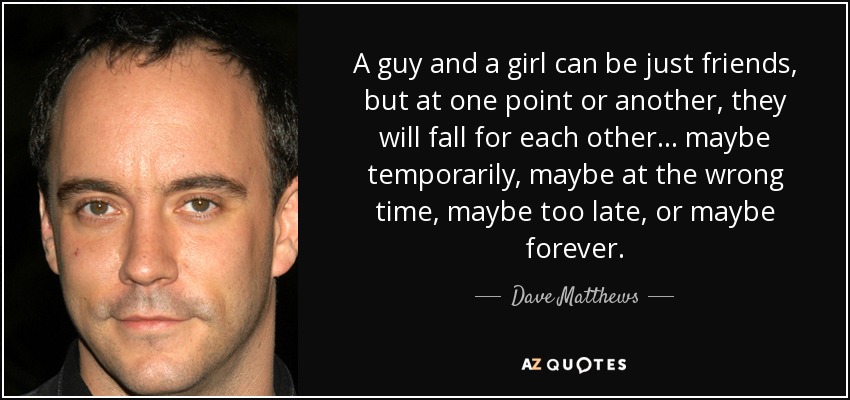 A guy and a girl can be just friends, but at one point or another, they will fall for each other... maybe temporarily, maybe at the wrong time, maybe too late, or maybe forever. - Dave Matthews