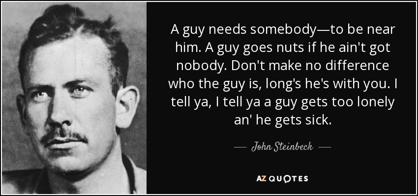 A guy needs somebody―to be near him. A guy goes nuts if he ain't got nobody. Don't make no difference who the guy is, long's he's with you. I tell ya, I tell ya a guy gets too lonely an' he gets sick. - John Steinbeck