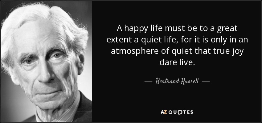A happy life must be to a great extent a quiet life, for it is only in an atmosphere of quiet that true joy dare live. - Bertrand Russell