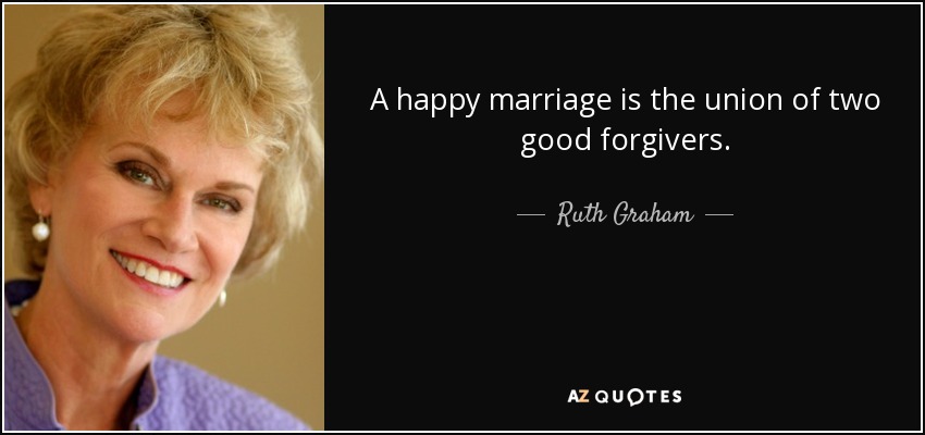 A happy marriage is the union of two good forgivers. - Ruth Graham