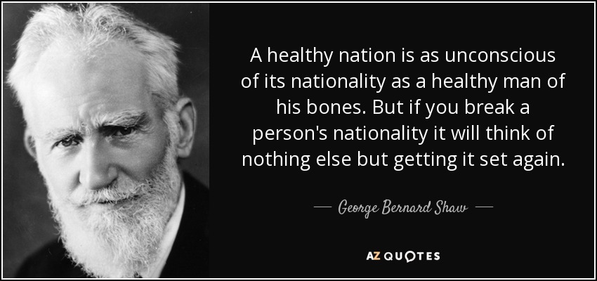 A healthy nation is as unconscious of its nationality as a healthy man of his bones. But if you break a person's nationality it will think of nothing else but getting it set again. - George Bernard Shaw