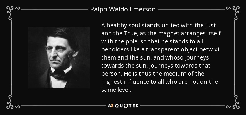 A healthy soul stands united with the Just and the True, as the magnet arranges itself with the pole, so that he stands to all beholders like a transparent object betwixt them and the sun, and whoso journeys towards the sun, journeys towards that person. He is thus the medium of the highest influence to all who are not on the same level. - Ralph Waldo Emerson