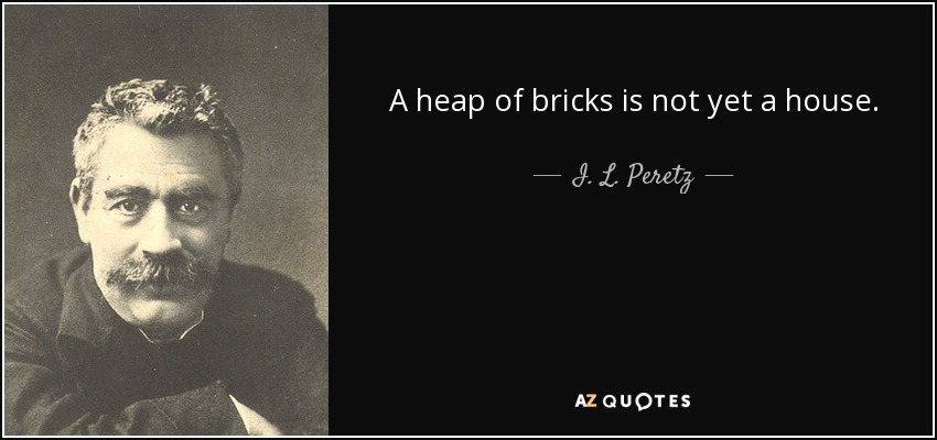 A heap of bricks is not yet a house. - I. L. Peretz