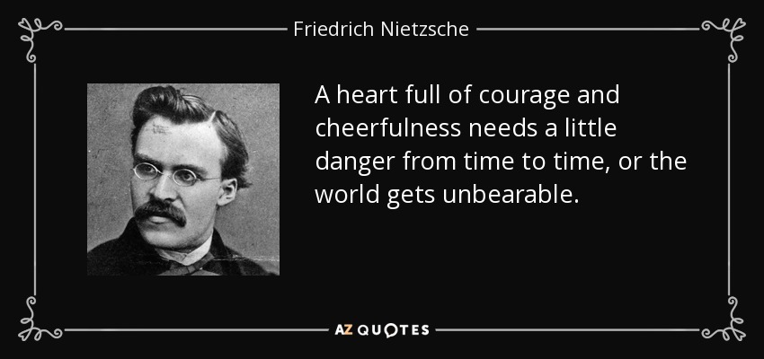 A heart full of courage and cheerfulness needs a little danger from time to time, or the world gets unbearable. - Friedrich Nietzsche