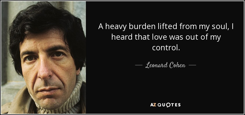 A heavy burden lifted from my soul, I heard that love was out of my control. - Leonard Cohen
