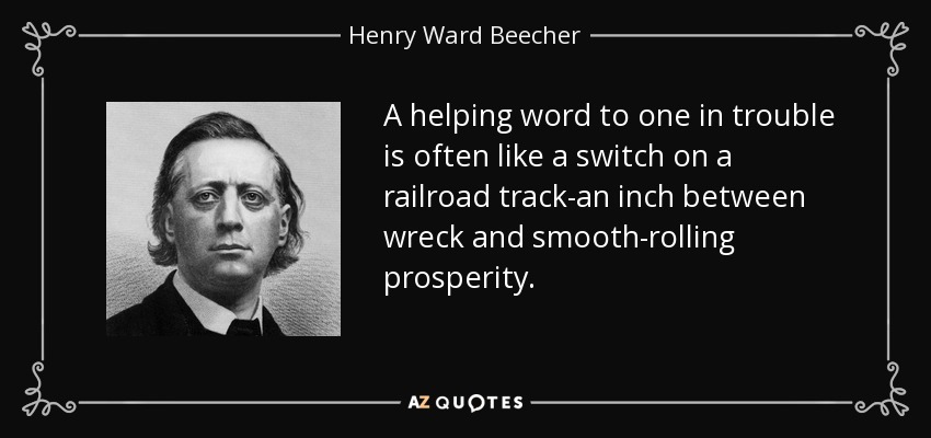 A helping word to one in trouble is often like a switch on a railroad track-an inch between wreck and smooth-rolling prosperity. - Henry Ward Beecher