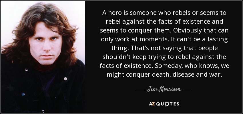 A hero is someone who rebels or seems to rebel against the facts of existence and seems to conquer them. Obviously that can only work at moments. It can't be a lasting thing. That's not saying that people shouldn't keep trying to rebel against the facts of existence. Someday, who knows, we might conquer death, disease and war. - Jim Morrison