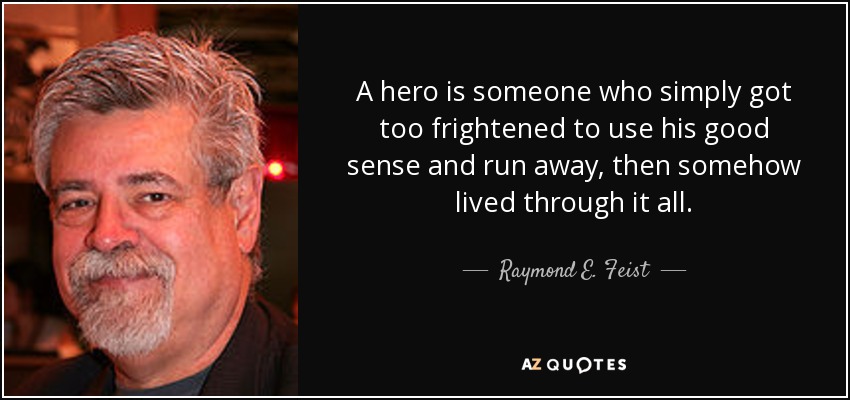 A hero is someone who simply got too frightened to use his good sense and run away, then somehow lived through it all. - Raymond E. Feist