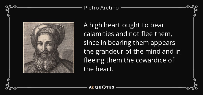 A high heart ought to bear calamities and not flee them, since in bearing them appears the grandeur of the mind and in fleeing them the cowardice of the heart. - Pietro Aretino