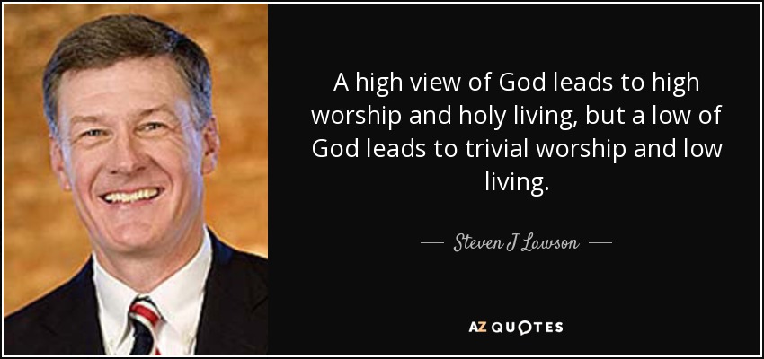 A high view of God leads to high worship and holy living, but a low of God leads to trivial worship and low living. - Steven J Lawson