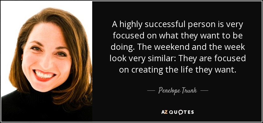 A highly successful person is very focused on what they want to be doing. The weekend and the week look very similar: They are focused on creating the life they want. - Penelope Trunk