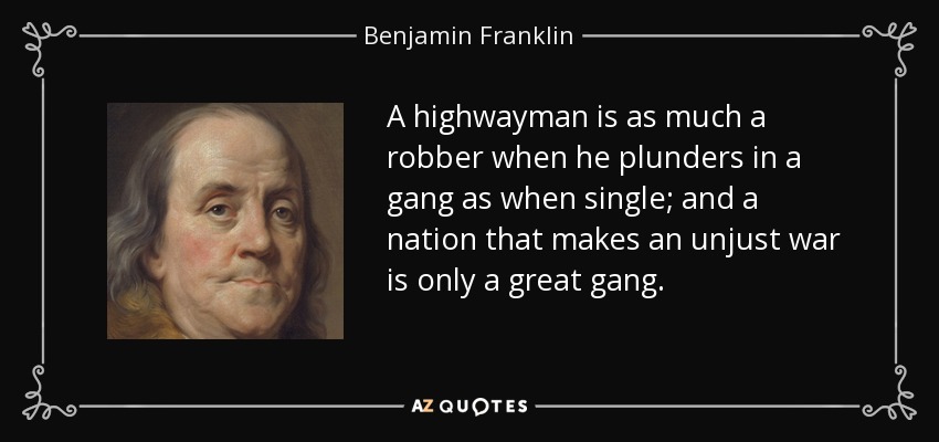 A highwayman is as much a robber when he plunders in a gang as when single; and a nation that makes an unjust war is only a great gang. - Benjamin Franklin