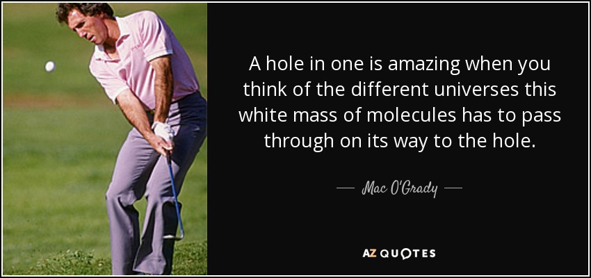 A hole in one is amazing when you think of the different universes this white mass of molecules has to pass through on its way to the hole. - Mac O'Grady