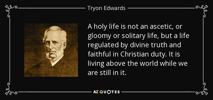 A holy life is not an ascetic, or gloomy or solitary life, but a life regulated by divine truth and faithful in Christian duty. It is living above the world while we are still in it. - Tryon Edwards