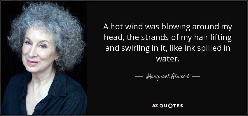A hot wind was blowing around my head, the strands of my hair lifting and swirling in it, like ink spilled in water. - Margaret Atwood