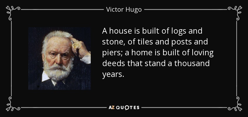 A house is built of logs and stone, of tiles and posts and piers; a home is built of loving deeds that stand a thousand years. - Victor Hugo