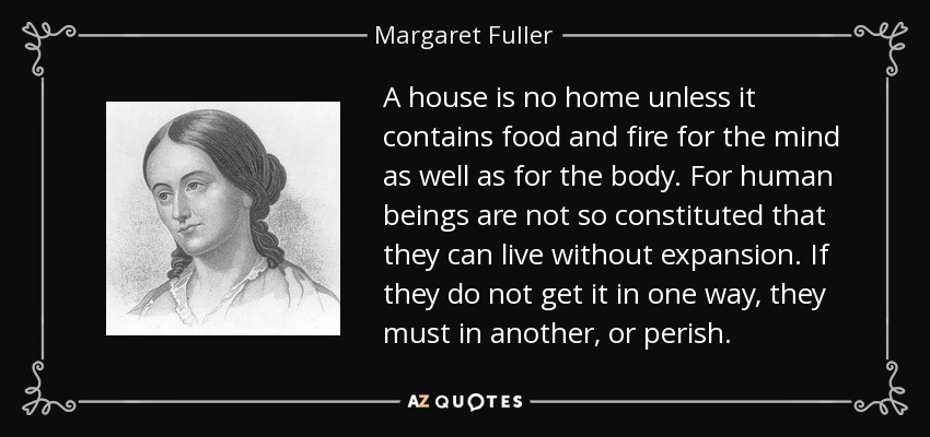 A house is no home unless it contains food and fire for the mind as well as for the body. For human beings are not so constituted that they can live without expansion. If they do not get it in one way, they must in another, or perish. - Margaret Fuller