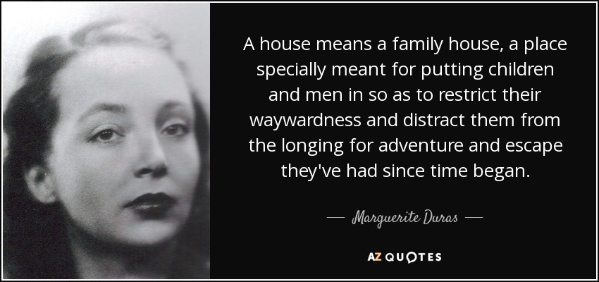 A house means a family house, a place specially meant for putting children and men in so as to restrict their waywardness and distract them from the longing for adventure and escape they've had since time began. - Marguerite Duras