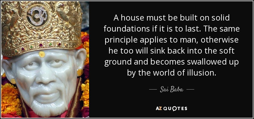 A house must be built on solid foundations if it is to last. The same principle applies to man, otherwise he too will sink back into the soft ground and becomes swallowed up by the world of illusion. - Sai Baba