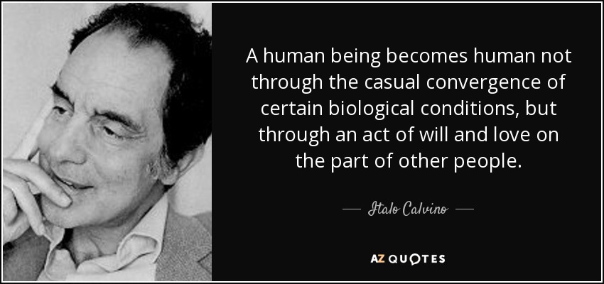 A human being becomes human not through the casual convergence of certain biological conditions, but through an act of will and love on the part of other people. - Italo Calvino