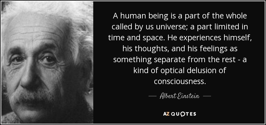 A human being is a part of the whole called by us universe; a part limited in time and space. He experiences himself, his thoughts, and his feelings as something separate from the rest - a kind of optical delusion of consciousness. - Albert Einstein