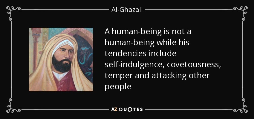 A human-being is not a human-being while his tendencies include self-indulgence, covetousness, temper and attacking other people - Al-Ghazali