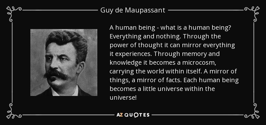 A human being - what is a human being? Everything and nothing. Through the power of thought it can mirror everything it experiences. Through memory and knowledge it becomes a microcosm, carrying the world within itself. A mirror of things, a mirror of facts. Each human being becomes a little universe within the universe! - Guy de Maupassant