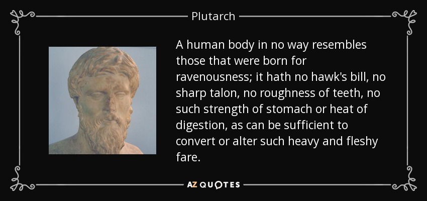 A human body in no way resembles those that were born for ravenousness; it hath no hawk's bill, no sharp talon, no roughness of teeth, no such strength of stomach or heat of digestion, as can be sufficient to convert or alter such heavy and fleshy fare. - Plutarch