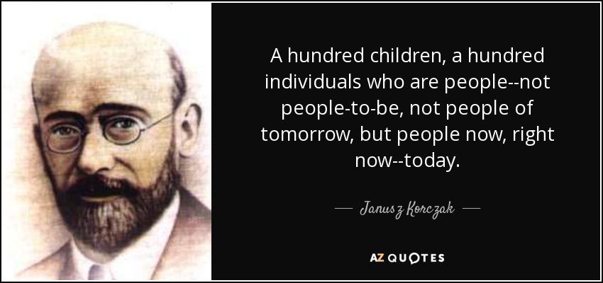 A hundred children, a hundred individuals who are people--not people-to-be, not people of tomorrow, but people now, right now--today. - Janusz Korczak