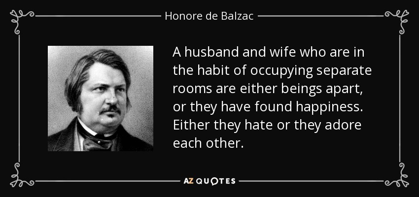 A husband and wife who are in the habit of occupying separate rooms are either beings apart, or they have found happiness. Either they hate or they adore each other. - Honore de Balzac