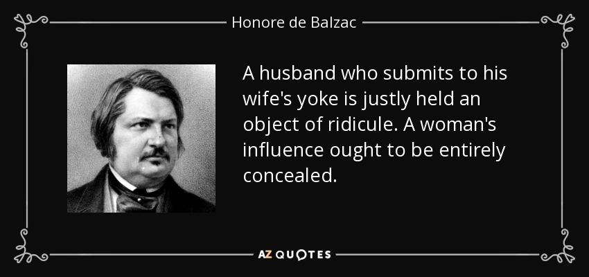 A husband who submits to his wife's yoke is justly held an object of ridicule. A woman's influence ought to be entirely concealed. - Honore de Balzac