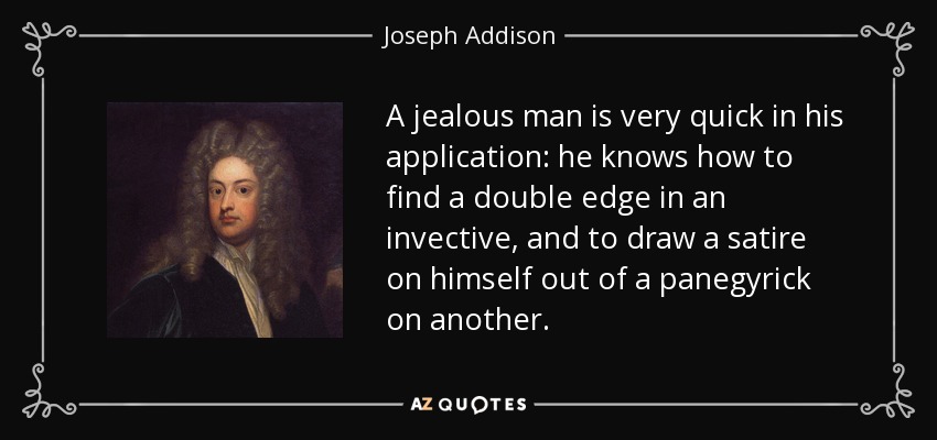 A jealous man is very quick in his application: he knows how to find a double edge in an invective, and to draw a satire on himself out of a panegyrick on another. - Joseph Addison