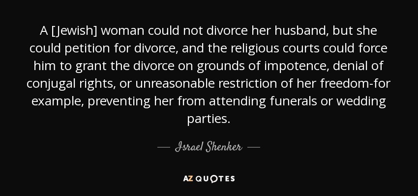 A [Jewish] woman could not divorce her husband, but she could petition for divorce, and the religious courts could force him to grant the divorce on grounds of impotence, denial of conjugal rights, or unreasonable restriction of her freedom-for example, preventing her from attending funerals or wedding parties. - Israel Shenker