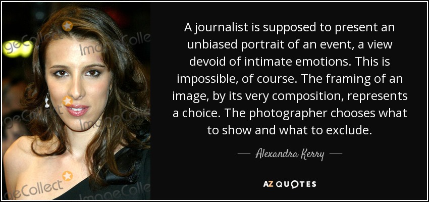 A journalist is supposed to present an unbiased portrait of an event, a view devoid of intimate emotions. This is impossible, of course. The framing of an image, by its very composition, represents a choice. The photographer chooses what to show and what to exclude. - Alexandra Kerry
