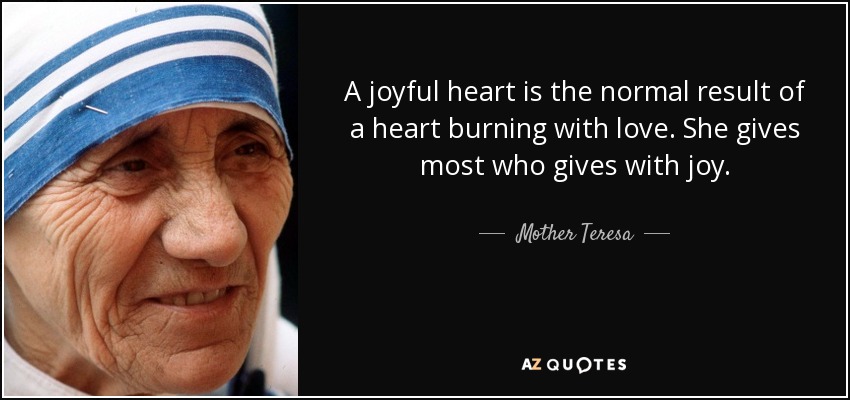 A joyful heart is the normal result of a heart burning with love. She gives most who gives with joy. - Mother Teresa