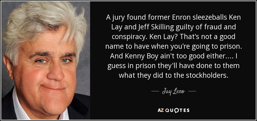 A jury found former Enron sleezeballs Ken Lay and Jeff Skilling guilty of fraud and conspiracy. Ken Lay? That's not a good name to have when you're going to prison. And Kenny Boy ain't too good either. ... I guess in prison they'll have done to them what they did to the stockholders. - Jay Leno