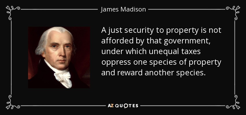 A just security to property is not afforded by that government, under which unequal taxes oppress one species of property and reward another species. - James Madison