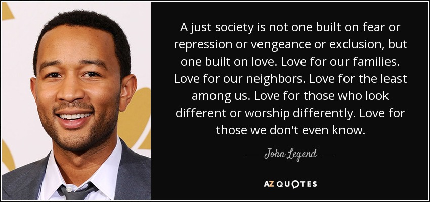 A just society is not one built on fear or repression or vengeance or exclusion, but one built on love. Love for our families. Love for our neighbors. Love for the least among us. Love for those who look different or worship differently. Love for those we don't even know. - John Legend