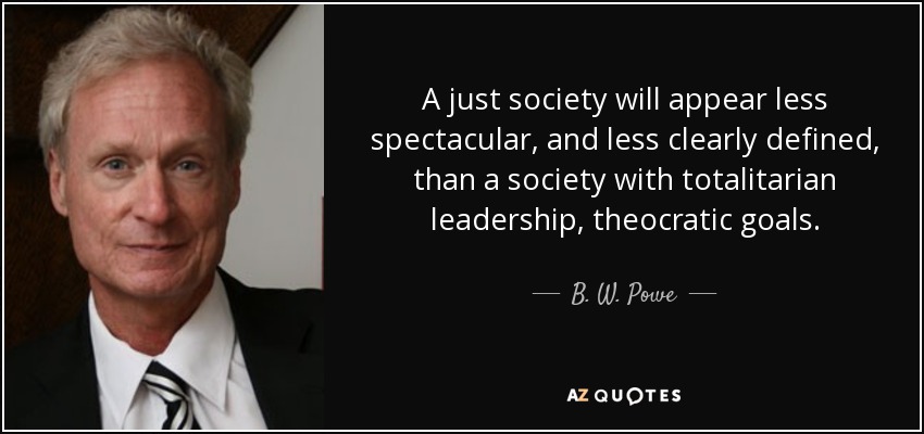 A just society will appear less spectacular, and less clearly defined, than a society with totalitarian leadership, theocratic goals. - B. W. Powe