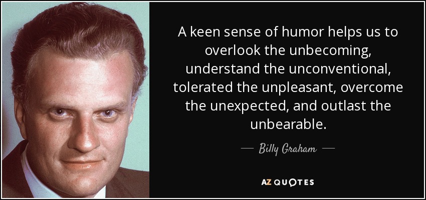 A keen sense of humor helps us to overlook the unbecoming, understand the unconventional, tolerated the unpleasant, overcome the unexpected, and outlast the unbearable. - Billy Graham