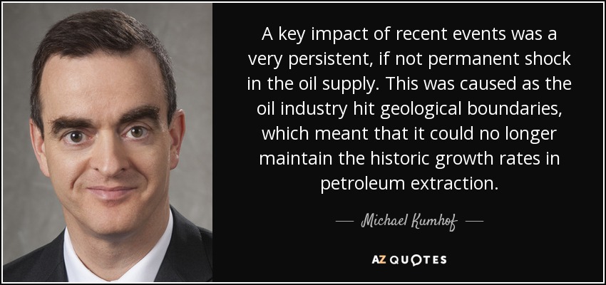 A key impact of recent events was a very persistent, if not permanent shock in the oil supply. This was caused as the oil industry hit geological boundaries, which meant that it could no longer maintain the historic growth rates in petroleum extraction. - Michael Kumhof