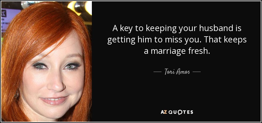 A key to keeping your husband is getting him to miss you. That keeps a marriage fresh. - Tori Amos