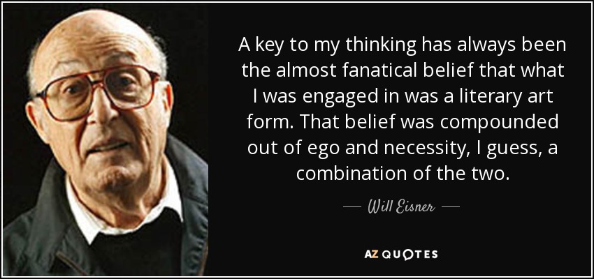 A key to my thinking has always been the almost fanatical belief that what I was engaged in was a literary art form. That belief was compounded out of ego and necessity, I guess, a combination of the two. - Will Eisner