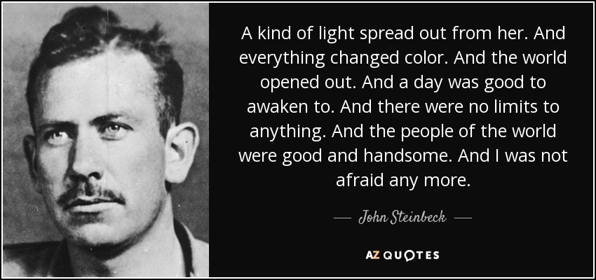 A kind of light spread out from her. And everything changed color. And the world opened out. And a day was good to awaken to. And there were no limits to anything. And the people of the world were good and handsome. And I was not afraid any more. - John Steinbeck