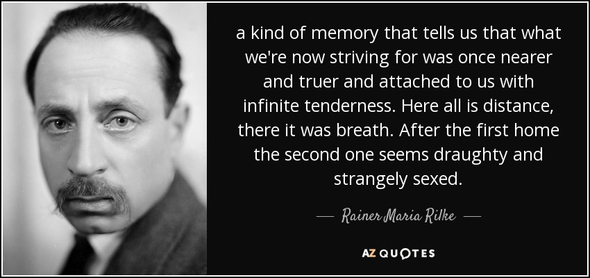 a kind of memory that tells us that what we're now striving for was once nearer and truer and attached to us with infinite tenderness. Here all is distance, there it was breath. After the first home the second one seems draughty and strangely sexed. - Rainer Maria Rilke