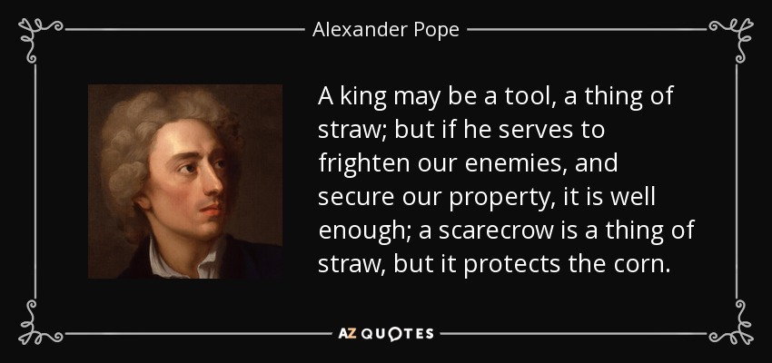 A king may be a tool, a thing of straw; but if he serves to frighten our enemies, and secure our property, it is well enough; a scarecrow is a thing of straw, but it protects the corn. - Alexander Pope