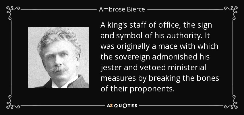 A king's staff of office, the sign and symbol of his authority. It was originally a mace with which the sovereign admonished his jester and vetoed ministerial measures by breaking the bones of their proponents. - Ambrose Bierce