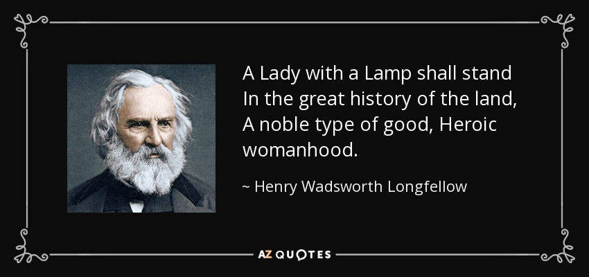 A Lady with a Lamp shall stand In the great history of the land, A noble type of good, Heroic womanhood. - Henry Wadsworth Longfellow