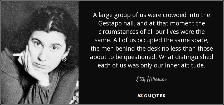 A large group of us were crowded into the Gestapo hall, and at that moment the circumstances of all our lives were the same. All of us occupied the same space, the men behind the desk no less than those about to be questioned. What distinguished each of us was only our inner attitude. - Etty Hillesum